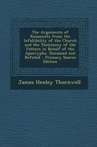 Cover of The Arguments of Romanists from the Infallibility of the Church and the Testimony of the Fathers in Behalf of the Apocrypha, Discussed and Refuted - P