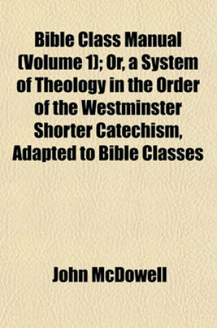 Cover of Bible Class Manual (Volume 1); Or, a System of Theology in the Order of the Westminster Shorter Catechism, Adapted to Bible Classes