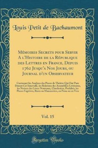 Cover of Mémoires Secrets Pour Servir a l'Histoire de la République Des Lettres En France, Depuis 1762 Jusqu'a Nos Jours, Ou Journal d'Un Observateur, Vol. 15