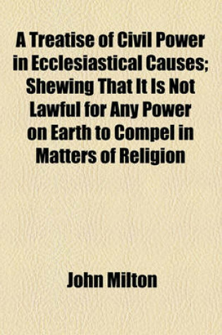 Cover of A Treatise of Civil Power in Ecclesiastical Causes; Shewing That It Is Not Lawful for Any Power on Earth to Compel in Matters of Religion