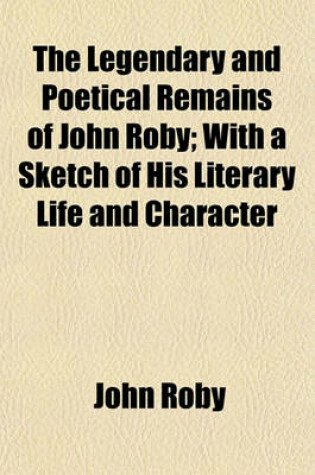 Cover of The Legendary and Poetical Remains of John Roby; With a Sketch of His Literary Life and Character