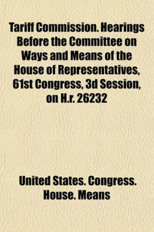 Cover of Tariff Commission. Hearings Before the Committee on Ways and Means of the House of Representatives, 61st Congress, 3D Session, on H.R. 26232