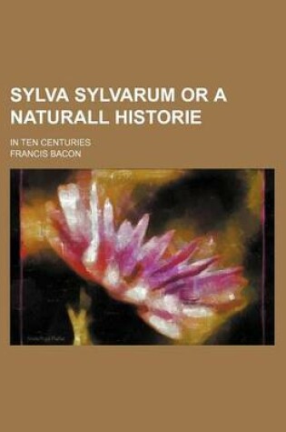 Cover of Sylva Sylvarum or a Naturall Historie; In Ten Centuries