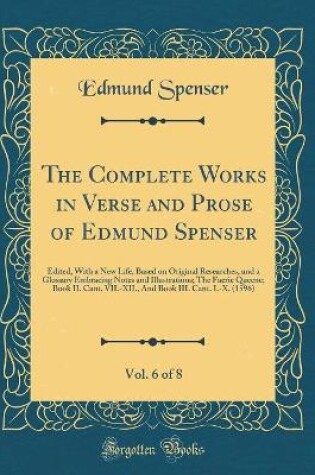 Cover of The Complete Works in Verse and Prose of Edmund Spenser, Vol. 6 of 8: Edited, With a New Life, Based on Original Researches, and a Glossary Embracing Notes and Illustrations; The Faerie Queene; Book II. Cant. VII.-XII., And Book III. Cant. I.-X. (1596)