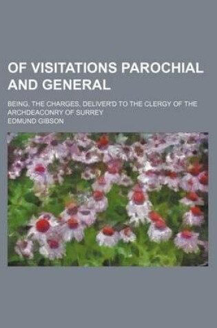 Cover of Of Visitations Parochial and General; Being, the Charges, Deliver'd to the Clergy of the Archdeaconry of Surrey