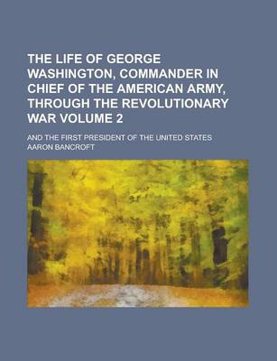 Book cover for The Life of George Washington, Commander in Chief of the American Army, Through the Revolutionary War; And the First President of the United States Vo