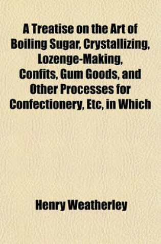 Cover of A Treatise on the Art of Boiling Sugar, Crystallizing, Lozenge-Making, Confits, Gum Goods, and Other Processes for Confectionery, Etc, in Which