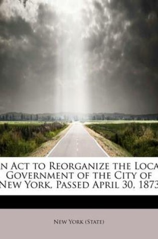 Cover of An ACT to Reorganize the Local Government of the City of New York, Passed April 30, 1873