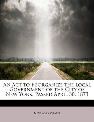 Book cover for An ACT to Reorganize the Local Government of the City of New York, Passed April 30, 1873