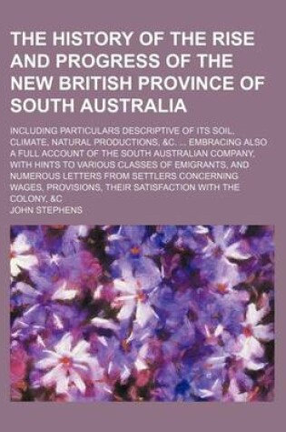 Cover of The History of the Rise and Progress of the New British Province of South Australia; Including Particulars Descriptive of Its Soil, Climate, Natural Productions, &C. Embracing Also a Full Account of the South Australian Company, with Hints to Various Clas