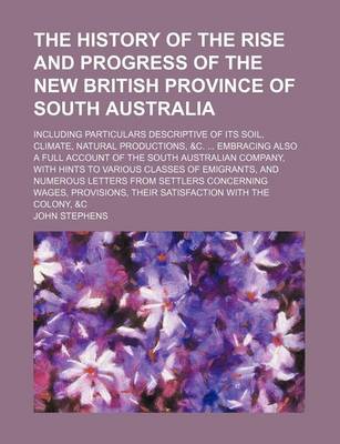 Book cover for The History of the Rise and Progress of the New British Province of South Australia; Including Particulars Descriptive of Its Soil, Climate, Natural Productions, &C. Embracing Also a Full Account of the South Australian Company, with Hints to Various Clas