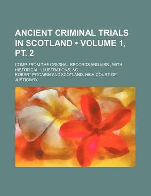 Book cover for Ancient Criminal Trials in Scotland (Volume 1, PT. 2); Comp. from the Original Records and Mss., with Historical Illustrations, &C