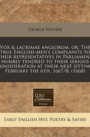 Cover of Vox & Lacrimae Anglorum, Or, the True English-Men's Complaints to Their Representatives in Parliament Humbly Tendred to Their Serious Consideration at Their Next Sitting, February the 6th, 1667/8. (1668)