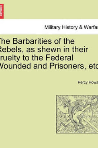 Cover of The Barbarities of the Rebels, as Shewn in Their Cruelty to the Federal Wounded and Prisoners, Etc.