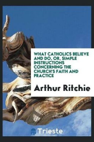 Cover of What Catholics Believe and Do, Or, Simple Instructions Concerning the Church's Faith and Practice