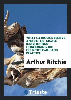 Book cover for What Catholics Believe and Do, Or, Simple Instructions Concerning the Church's Faith and Practice