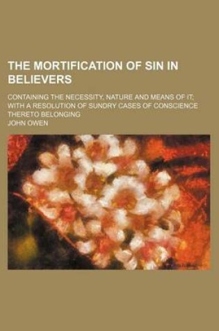 Cover of The Mortification of Sin in Believers; Containing the Necessity, Nature and Means of It with a Resolution of Sundry Cases of Conscience Thereto Belong
