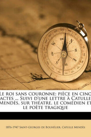 Cover of Le Roi Sans Couronne; Piece En Cinq Actes ... Suivi D'Une Lettre a Catulle Mendes, Sur Theatre, Le Comedien Et Le Poete Tragique