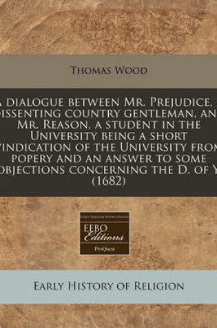 Cover of A Dialogue Between Mr. Prejudice, a Dissenting Country Gentleman, and Mr. Reason, a Student in the University Being a Short Vindication of the University from Popery and an Answer to Some Objections Concerning the D. of Y. (1682)