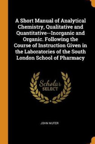 Cover of A Short Manual of Analytical Chemistry, Qualitative and Quantitative--Inorganic and Organic. Following the Course of Instruction Given in the Laboratories of the South London School of Pharmacy