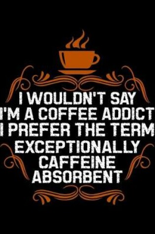 Cover of I Wouldn't Say I'm A Coffee Addict I Prefer The Term Exceptionally Caffeine Absorbent