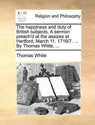 Book cover for The happiness and duty of British subjects. A sermon preach'd at the assizes at Hertford, March 11. 1716/7. ... By Thomas White, ...