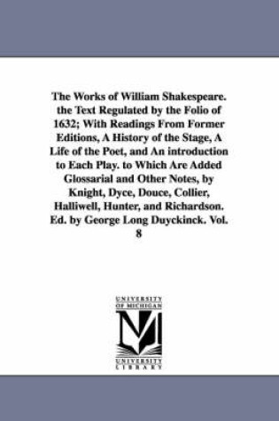 Cover of The Works of William Shakespeare. the Text Regulated by the Folio of 1632; With Readings From Former Editions, A History of the Stage, A Life of the Poet, and An introduction to Each Play. to Which Are Added Glossarial and Other Notes, by Knight, Dyce, Douce,