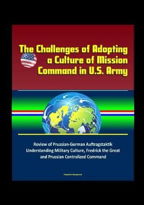 Book cover for The Challenges of Adopting a Culture of Mission Command in U.S. Army - Review of Prussian-German Auftragstaktik, Understanding Military Culture, Fredrick the Great and Prussian Centralized Command