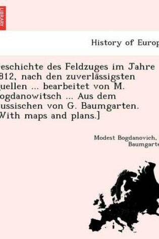 Cover of Geschichte des Feldzuges im Jahre 1812, nach den zuverlässigsten Quellen ... bearbeitet von M. Bogdanowitsch ... Aus dem Russischen von G. Baumgarten. [With maps and plans.]