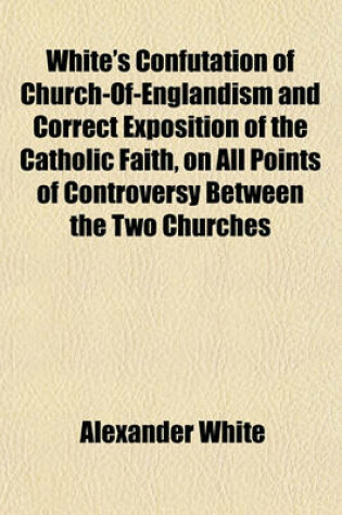 Cover of White's Confutation of Church-Of-Englandism and Correct Exposition of the Catholic Faith, on All Points of Controversy Between the Two Churches