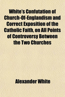 Book cover for White's Confutation of Church-Of-Englandism and Correct Exposition of the Catholic Faith, on All Points of Controversy Between the Two Churches