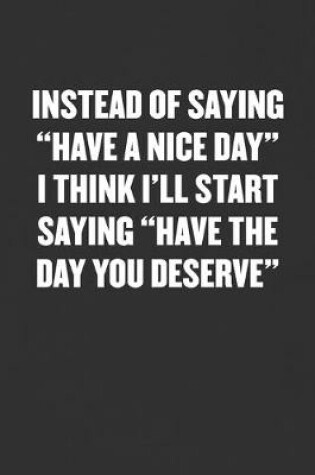 Cover of Instead of Saying "have a Nice Day" I Think I'll Start Saying "have the Day You Deserve"