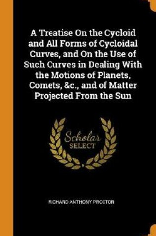 Cover of A Treatise on the Cycloid and All Forms of Cycloidal Curves, and on the Use of Such Curves in Dealing with the Motions of Planets, Comets, &c., and of Matter Projected from the Sun