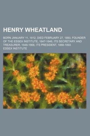 Cover of Henry Wheatland; Born January 11, 1812, Died February 27, 1893, Founder of the Essex Institute, 1847-1848, Its Secretary and Treasurer, 1848-1868, Its President, 1868-1893