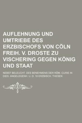 Cover of Auflehnung Und Umtriebe Des Erzbischofs Von Coln Freih. V. Droste Zu Vischering Gegen Konig Und Staat; Nebst Beleucht. Des Benehmens Der ROM. Curie in