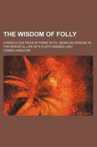 Cover of The Wisdom of Folly; A Ridiculous Piece in Three Acts Being an Episode in the Peaceful Life of a Fluffy-Minded Lady