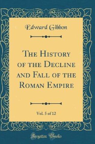 Cover of The History of the Decline and Fall of the Roman Empire, Vol. 5 of 12 (Classic Reprint)