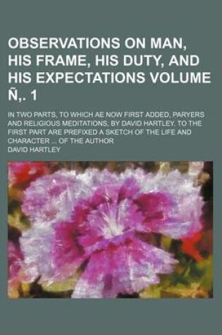 Cover of Observations on Man, His Frame, His Duty, and His Expectations; In Two Parts, to Which Ae Now First Added, Paryers and Religious Meditations, by David Hartley. to the First Part Are Prefixed a Sketch of the Life and Volume N . 1