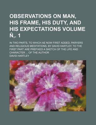 Book cover for Observations on Man, His Frame, His Duty, and His Expectations; In Two Parts, to Which Ae Now First Added, Paryers and Religious Meditations, by David Hartley. to the First Part Are Prefixed a Sketch of the Life and Volume N . 1