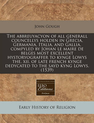 Book cover for The Abbreuyacyon of All Generall Councellys Holden in Grecia, Germania, Italia, and Gallia, Compyled by Johan Le Maire de Belges Most Excellent Hystoryograffer to Kynge Lowys The. XII. of Late French Kynge Dedycated to the Sayd Kyng Lowys. (1539)