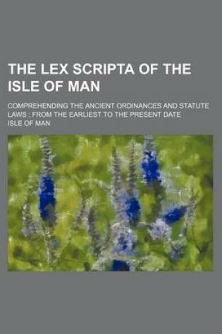 Cover of The Lex Scripta of the Isle of Man; Comprehending the Ancient Ordinances and Statute Laws from the Earliest to the Present Date