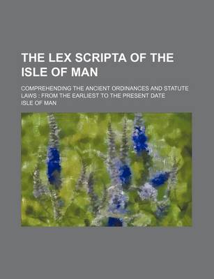 Book cover for The Lex Scripta of the Isle of Man; Comprehending the Ancient Ordinances and Statute Laws from the Earliest to the Present Date