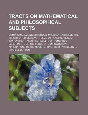 Book cover for Tracts on Mathematical and Philosophical Subjects; Comprising Among Numerous Important Articles, the Theory of Bridges, with Several Plans of Recent Improvement Also the Results of Numerous Experiments on the Force of Gunpowder, with Applications to the M