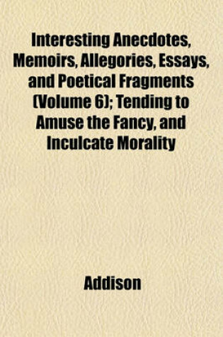 Cover of Interesting Anecdotes, Memoirs, Allegories, Essays, and Poetical Fragments (Volume 6); Tending to Amuse the Fancy, and Inculcate Morality