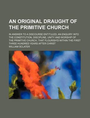 Book cover for An Original Draught of the Primitive Church; In Answer to a Discourse Entituled, an Enquiry Into the Constitution, Discipline, Unity and Worship of the Primitive Church, That Flourish'd Within the First Three Hundred Years After Christ