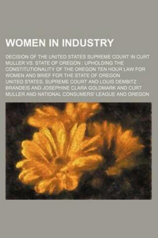 Cover of Women in Industry; Decision of the United States Supreme Court in Curt Muller vs. State of Oregon Upholding the Constitutionality of the Oregon Ten Hour Law for Women and Brief for the State of Oregon