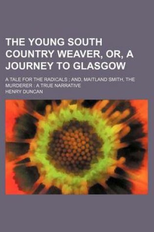 Cover of The Young South Country Weaver, Or, a Journey to Glasgow; A Tale for the Radicals; And, Maitland Smith, the Murderer