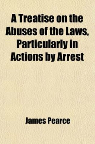 Cover of A Treatise on the Abuses of the Laws, Particularly in Actions by Arrest; Pointing Out Numerous Hardships and Abuses, in the Different Courts, from the High Sheriff to the Bailiffs Follower Together with the System of the King's Bench Prison, and the Spung
