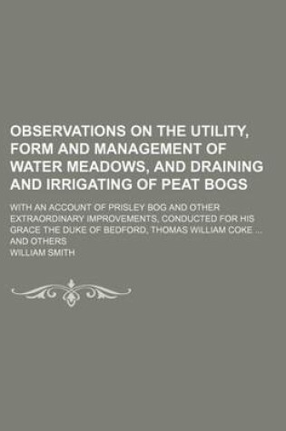 Cover of Observations on the Utility, Form and Management of Water Meadows, and Draining and Irrigating of Peat Bogs; With an Account of Prisley Bog and Other Extraordinary Improvements, Conducted for His Grace the Duke of Bedford, Thomas William Coke and Others