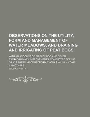 Book cover for Observations on the Utility, Form and Management of Water Meadows, and Draining and Irrigating of Peat Bogs; With an Account of Prisley Bog and Other Extraordinary Improvements, Conducted for His Grace the Duke of Bedford, Thomas William Coke and Others